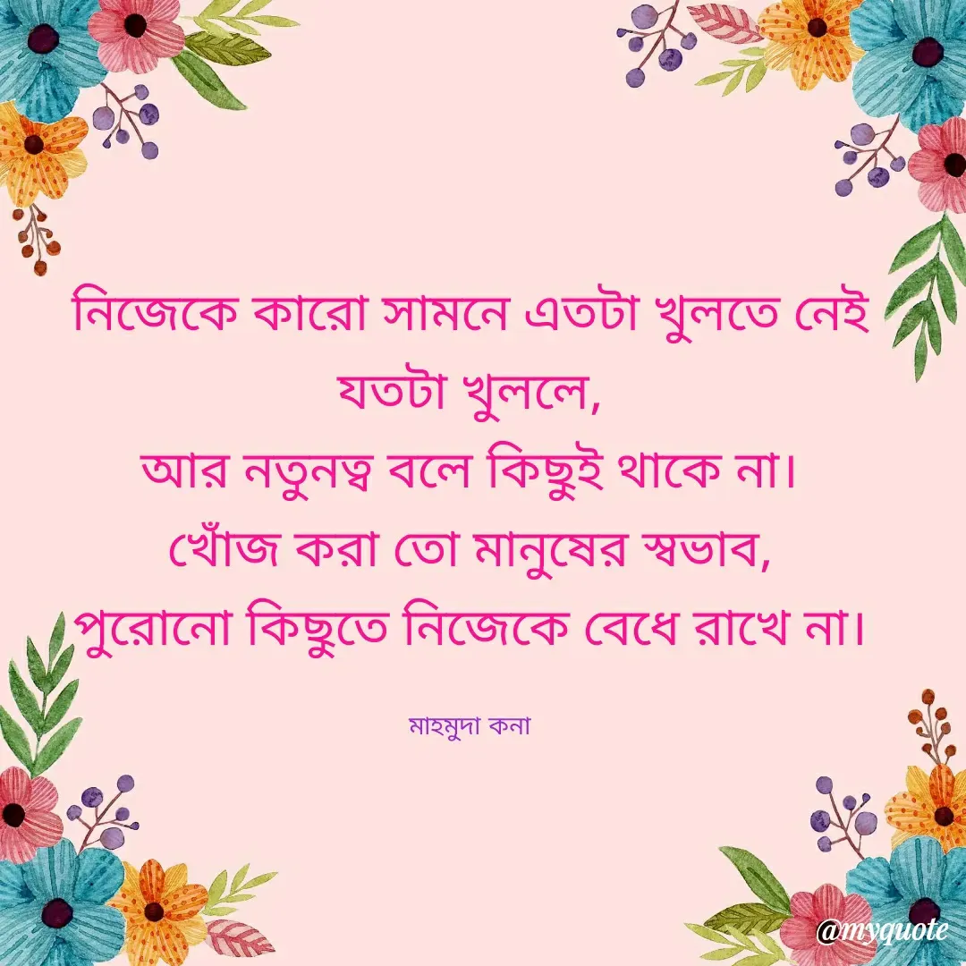 Quote by MAHMUDA MSt - নিজেকে কারো সামনে এতটা খুলতে নেই
যতটা খুললে,
আর নতুনত্ব বলে কিছুই থাকে না।
খোঁজ করা তো মানুষের স্বভাব,
পুরোনো কিছুতে নিজেকে বেধে রাখে না।

মাহমুদা কনা - Made using Quotes Creator App, Post Maker App