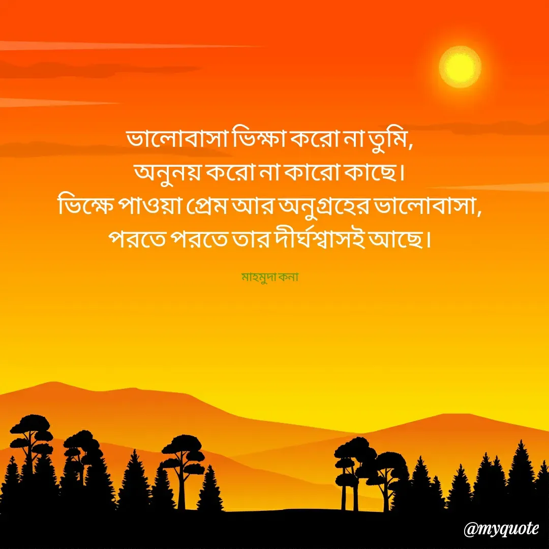 Quote by Mahmuda kona - ভালোবাসা ভিক্ষা করো না তুমি,
অনুনয় করো না কারো কাছে।
ভিক্ষে পাওয়া প্রেম আর অনুগ্রহের ভালোবাসা,
পরতে পরতে তার দীর্ঘশ্বাসই আছে।

মাহমুদা কনা - Made using Quotes Creator App, Post Maker App