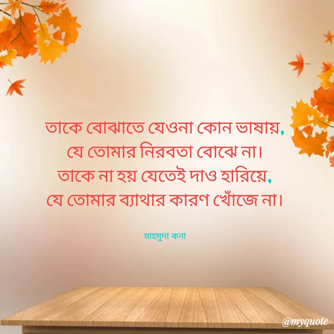 Quote by Mahmuda kona - তাকে বোঝাতে যেওনা কোন ভাষায়,
যে তোমার নিরবতা বোঝে না।
তাকে না হয় যেতেই দাও হারিয়ে,
যে তোমার ব্যাথার কারণ খোঁজে না।


মাহমুদা কনা - Made using Quotes Creator App, Post Maker App