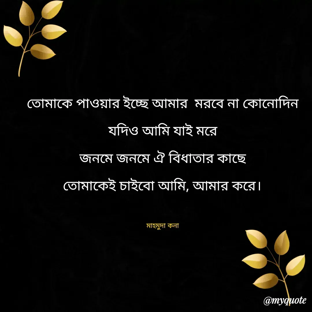 Quote by Mahmuda kona - তোমাকে পাওয়ার ইচ্ছে আমার  মরবে না কোনোদিন
যদিও আমি যাই মরে
জনমে জনমে ঐ বিধাতার কাছে
তোমাকেই চাইবো আমি, আমার করে।

মাহমুদা কনা - Made using Quotes Creator App, Post Maker App