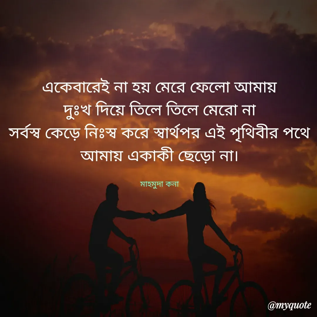 Quote by Mahmuda kona - একেবারেই না হয় মেরে ফেলো আমায়
দুঃখ দিয়ে তিলে তিলে মেরো না
সর্বস্ব কেড়ে নিঃস্ব করে স্বার্থপর এই পৃথিবীর পথে
আমায় একাকী ছেড়ো না।

মাহমুদা কনা - Made using Quotes Creator App, Post Maker App