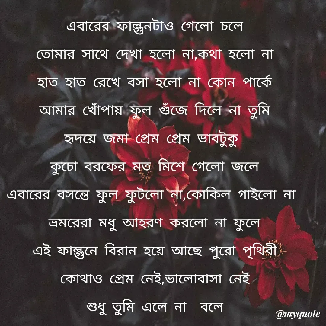 Quote by Mahmuda kona - এবারের ফাল্গুনটাও গেলো চলে
তোমার সাথে দেখা হলো না,কথা হলো না
হাত হাত রেখে বসা হলো না কোন পার্কে
আমার খোঁপায় ফুল গুঁজে দিলে না তুমি
হৃদয়ে জমা প্রেম প্রেম ভাবটুকু
কুচো বরফের মত মিশে গেলো জলে
এবারের বসন্তে ফুল ফুটলো না,কোকিল গাইলো না 
ভ্রমরেরা মধু আহরণ করলো না ফুলে
এই ফাল্গুনে বিরান হয়ে আছে পুরো পৃথিবী
কোথাও প্রেম নেই,ভালোবাসা নেই
শুধু তুমি এলে না  বলে - Made using Quotes Creator App, Post Maker App