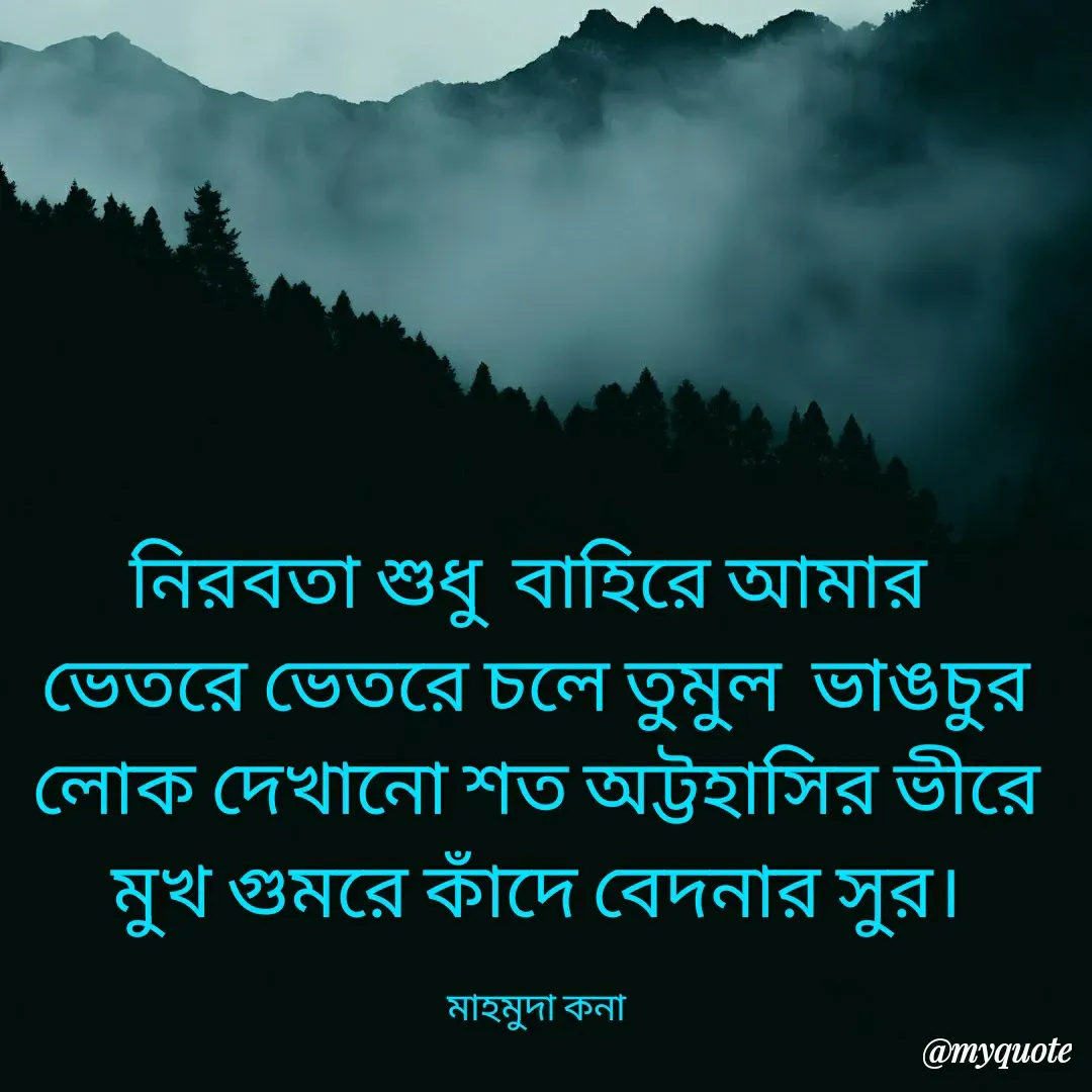 Quote by Mahmuda kona - নিরবতা শুধু বাহিরে আমার 
ভেতরে ভেতরে চলে তুমুল  ভাঙচুর
লোক দেখানো শত অট্টহাসির ভীরে
মুখ গুমরে কাঁদে বেদনার সুর।

মাহমুদা কনা - Made using Quotes Creator App, Post Maker App