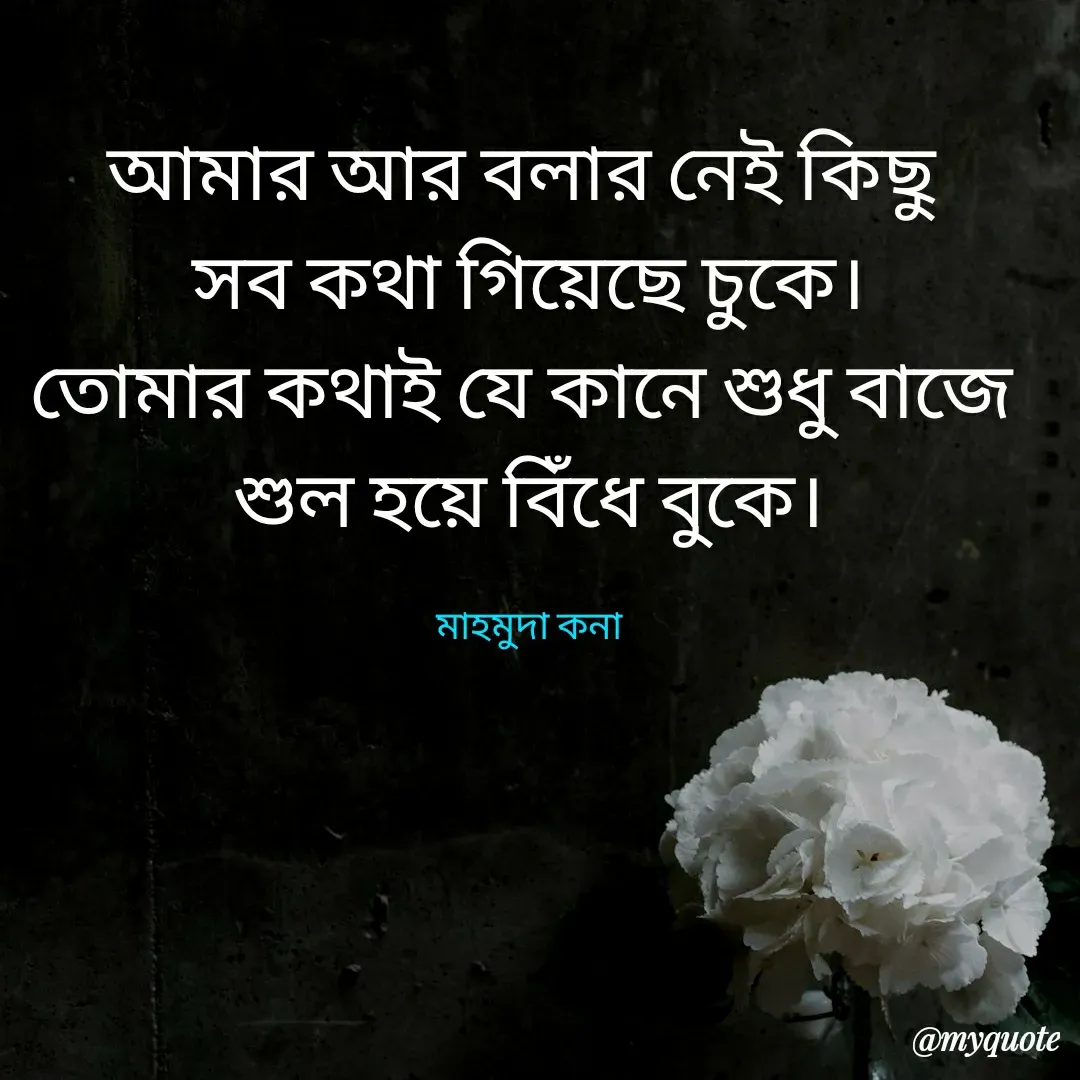 Quote by Mahmuda kona - আমার আর বলার নেই কিছু
সব কথা গিয়েছে চুকে।
তোমার কথাই যে কানে শুধু বাজে 
শুল হয়ে বিঁধে বুকে।

মাহমুদা কনা - Made using Quotes Creator App, Post Maker App