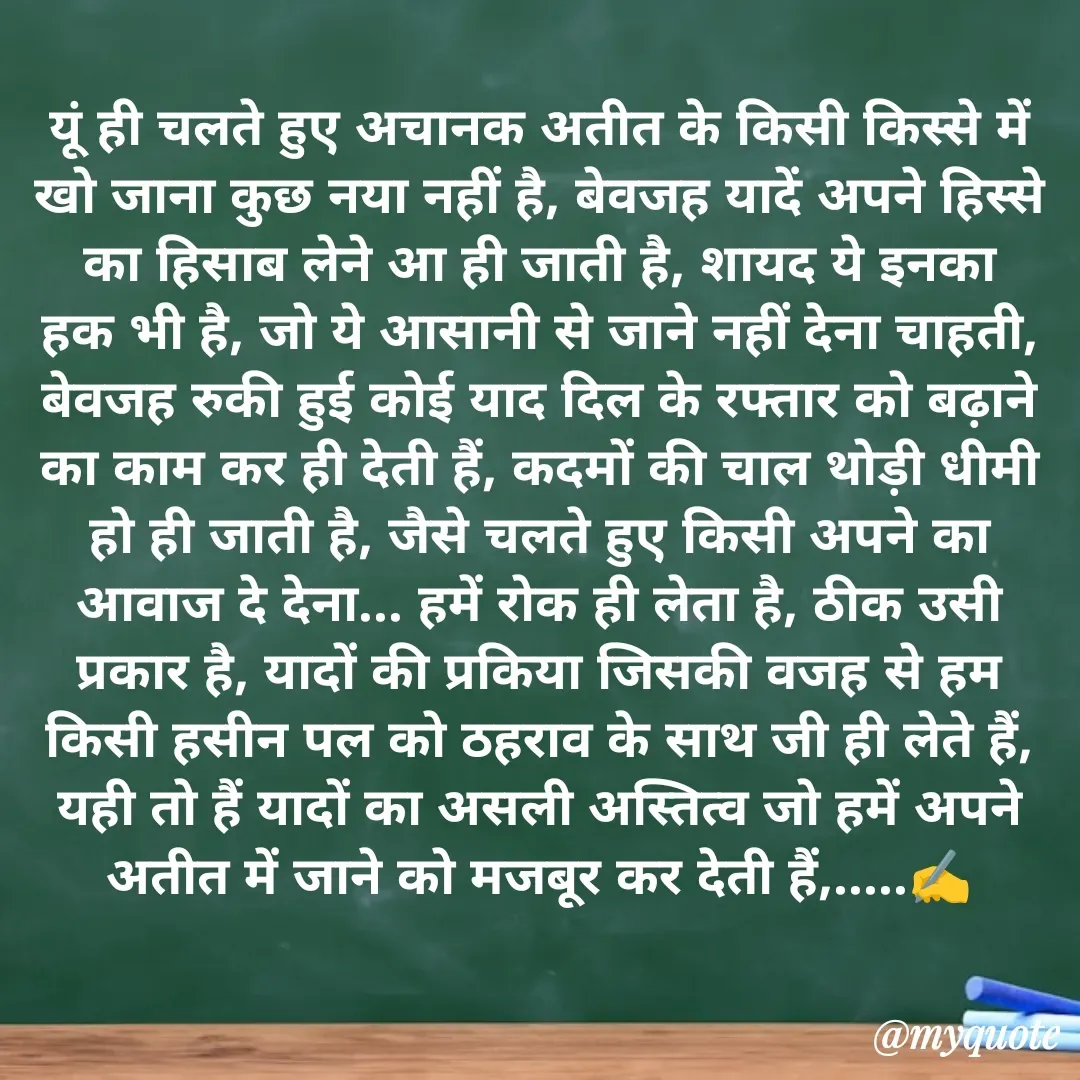 Quote by अबhay..(sahb ji..) - यूं ही चलते हुए अचानक अतीत के किसी किस्से में खो जाना कुछ नया नहीं है, बेवजह यादें अपने हिस्से का हिसाब लेने आ ही जाती है, शायद ये इनका हक भी है, जो ये आसानी से जाने नहीं देना चाहती, बेवजह रुकी हुई कोई याद दिल के रफ्तार को बढ़ाने का काम कर ही देती हैं, कदमों की चाल थोड़ी धीमी हो ही जाती है, जैसे चलते हुए किसी अपने का आवाज दे देना... हमें रोक ही लेता है, ठीक उसी प्रकार है, यादों की प्रकिया जिसकी वजह से हम किसी हसीन पल को ठहराव के साथ जी ही लेते हैं, यही तो हैं यादों का असली अस्तित्व जो हमें अपने अतीत में जाने को मजबूर कर देती हैं,.....✍️ - Made using Quotes Creator App, Post Maker App