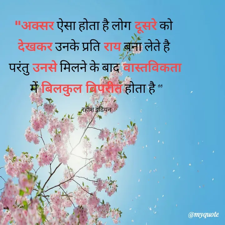Quote by Rahish indian - "अक्सर ऐसा होता है लोग दूसरे को 
देखकर उनके प्रति राय बना लेते है 
परंतु उनसे मिलने के बाद वास्तविकता
 में बिलकुल विपरीत होता है "

_रहीश इंडियन  - Made using Quotes Creator App, Post Maker App