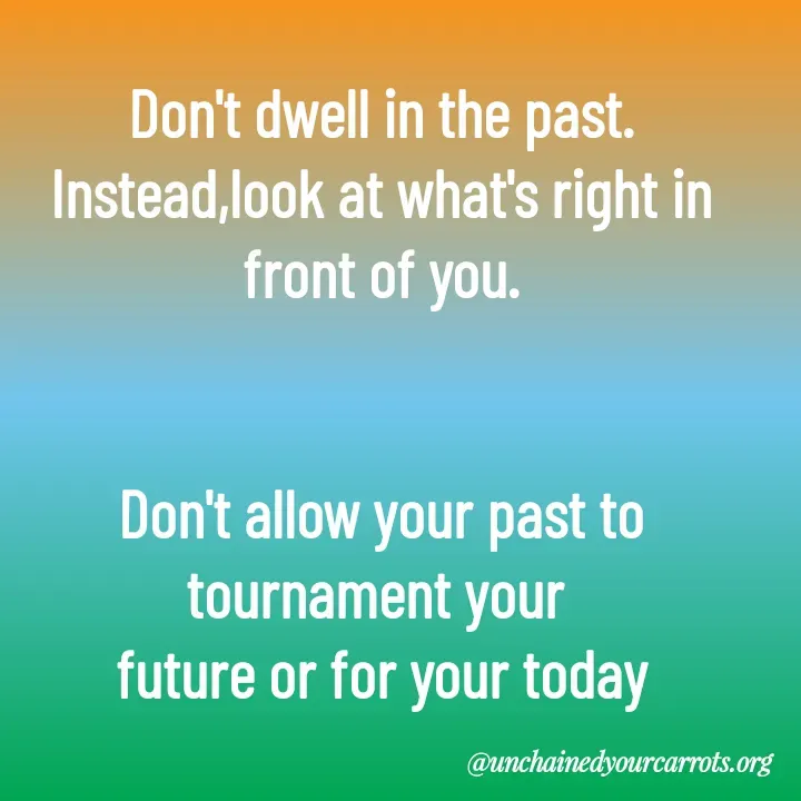 Quote by Unchained Your Carrots - Don't dwell in the past.
Instead,look at what's right in front of you.


Don't allow your past to tournament your 
future or for your today - Made using Quotes Creator App, Post Maker App