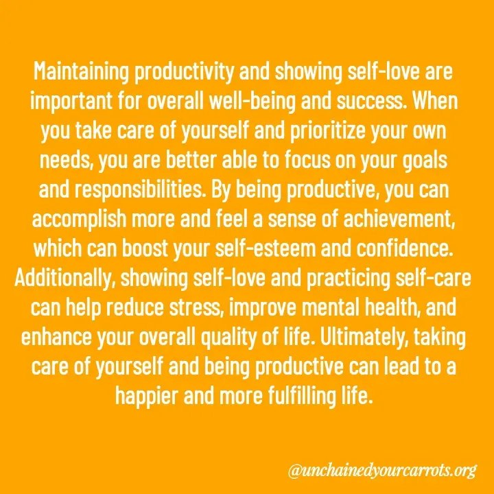 Quote by Unchained Your Carrots - Maintaining productivity and showing self-love are important for overall well-being and success. When you take care of yourself and prioritize your own needs, you are better able to focus on your goals and responsibilities. By being productive, you can accomplish more and feel a sense of achievement, which can boost your self-esteem and confidence. Additionally, showing self-love and practicing self-care can help reduce stress, improve mental health, and enhance your overall quality of life. Ultimately, taking care of yourself and being productive can lead to a happier and more fulfilling life. - Made using Quotes Creator App, Post Maker App