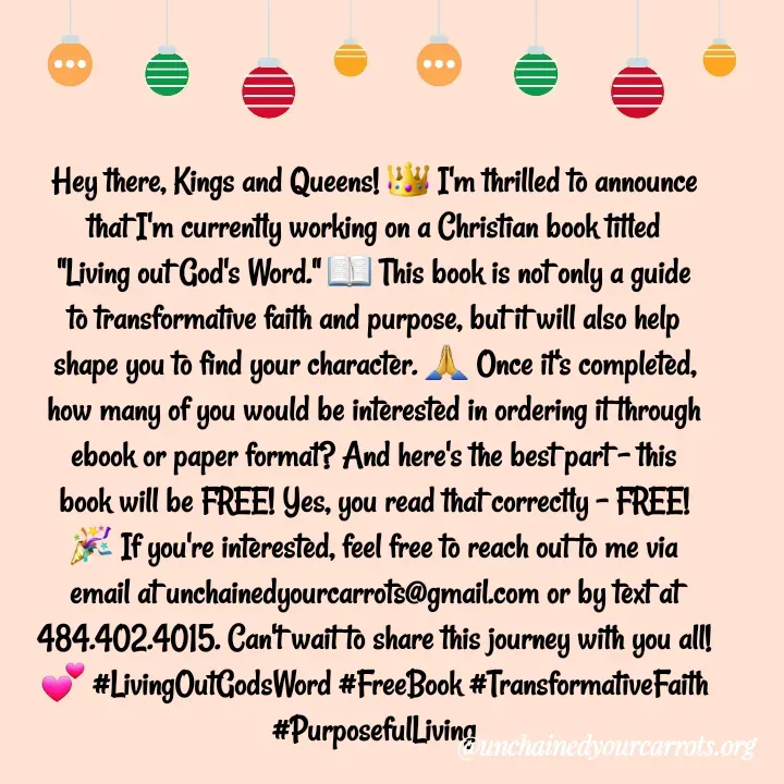 Quote by Unchained Your Carrots - Hey there, Kings and Queens! 👑 I'm thrilled to announce that I'm currently working on a Christian book titled "Living out God's Word." 📖 This book is not only a guide to transformative faith and purpose, but it will also help shape you to find your character. 🙏 Once it's completed, how many of you would be interested in ordering it through ebook or paper format? And here's the best part - this book will be FREE! Yes, you read that correctly - FREE! 🎉 If you're interested, feel free to reach out to me via email at unchainedyourcarrots@gmail.com or by text at 484.402.4015. Can't wait to share this journey with you all! 💕 #LivingOutGodsWord #FreeBook #TransformativeFaith #PurposefulLiving - Made using Quotes Creator App, Post Maker App