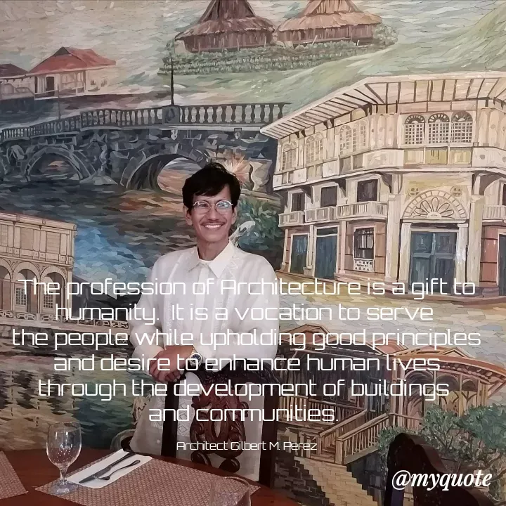 Quote by Ar Gilbert M. Perez - The profession of Architecture is a gift to humanity.  It is a vocation to serve 
the people while upholding good principles and desire to enhance human lives through the development of buildings 
and communities. 

Architect Gilbert M. Perez - Made using Quotes Creator App, Post Maker App