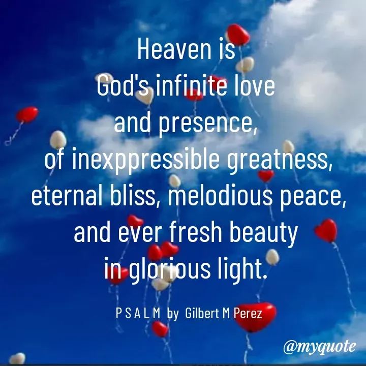 Quote by Ar Gilbert M. Perez - Heaven is 
God's infinite love 
and presence, 
of inexppressible greatness, eternal bliss, melodious peace, and ever fresh beauty 
in glorious light. 

P S A L M  by  Gilbert M Perez - Made using Quotes Creator App, Post Maker App