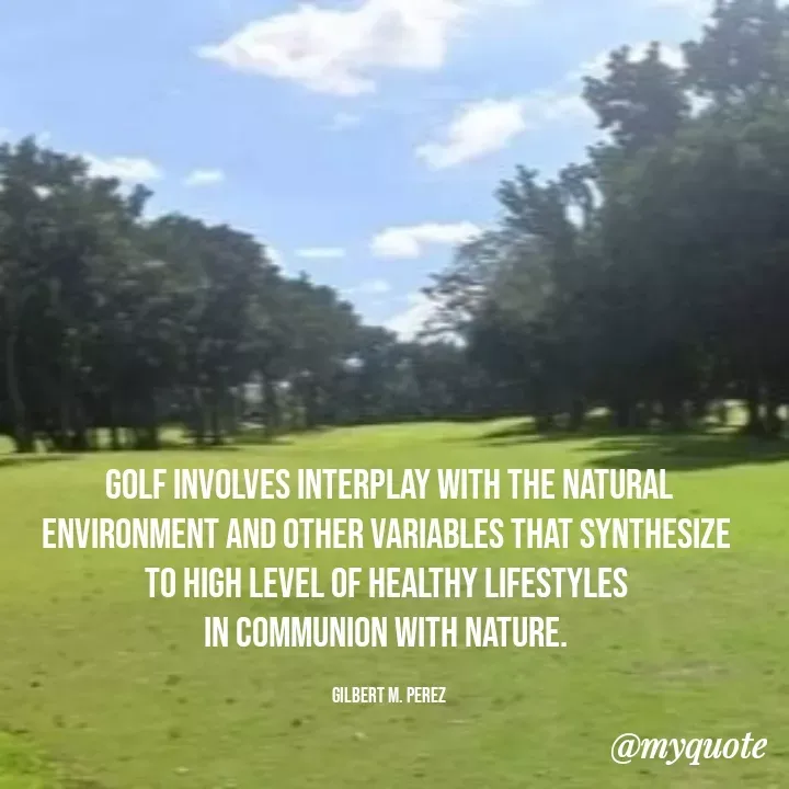 Quote by Ar Gilbert M. Perez - 

Golf involves interplay with the natural environment and other variables that synthesize 
to high level of healthy lifestyles 
in communion with nature. 

Gilbert M. Perez - Made using Quotes Creator App, Post Maker App