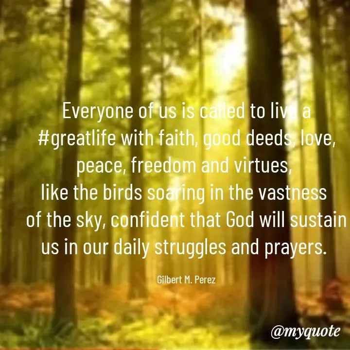 Quote by Ar Gilbert M. Perez - Everyone of us is called to live a #greatlife with faith, good deeds, love, peace, freedom and virtues, 
like the birds soaring in the vastness 
of the sky, confident that God will sustain us in our daily struggles and prayers. 

Gilbert M. Perez - Made using Quotes Creator App, Post Maker App