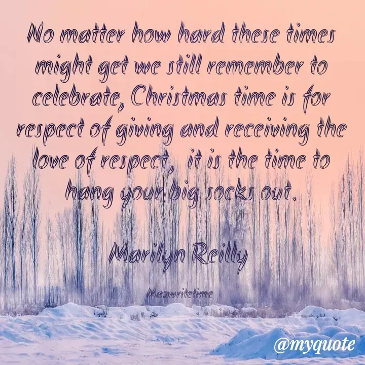 Quote by Maz Reilly - No matter how hard these times might get we still remember to celebrate, Christmas time is for respect of giving and receiving the love of respect,  it is the time to hang your big socks out.

Marilyn Reilly 

Mazwritetime  - Made using Quotes Creator App, Post Maker App