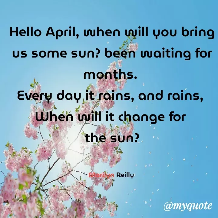 Quote by Maz Reilly - Hello April, when will you bring us some sun? been waiting for months. 
Every day it rains, and rains, 
When will it change for 
 the sun? 


Marilyn Reilly  - Made using Quotes Creator App, Post Maker App