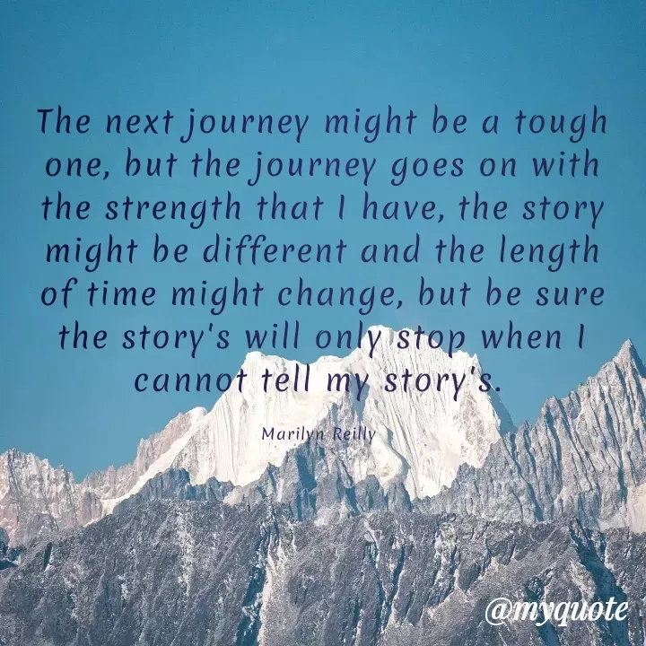 Quote by Maz Reilly - The next journey might be a tough one, but the journey goes on with the strength that I have, the story might be different and the length of time might change, but be sure the story's will only stop when I cannot tell my story's. 

Marilyn Reilly  - Made using Quotes Creator App, Post Maker App