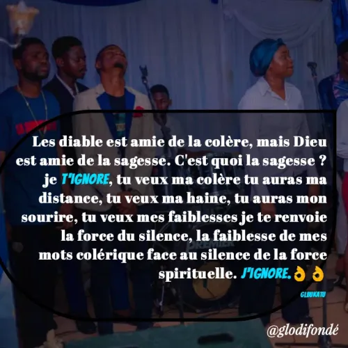 Quote by Glodi Fondé - Les diable est amie de la colère, mais Dieu est amie de la sagesse. C'est quoi la sagesse ? je t'ignore, tu veux ma colère tu auras ma distance, tu veux ma haine, tu auras mon sourire, tu veux mes faiblesses je te renvoie la force du silence, la faiblesse de mes mots colérique face au silence de la force spirituelle. j'ignore.👌👌

glbukatu  - Made using Quotes Creator App, Post Maker App