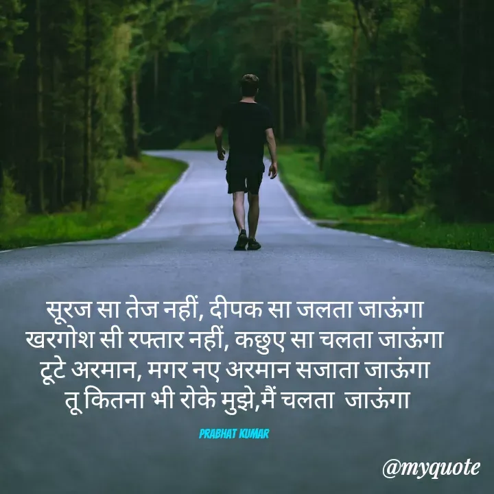 Quote by Prabhat Kumar - सूरज सा तेज नहीं, दीपक सा जलता जाऊंगा
 खरगोश सी रफ्तार नहीं, कछुए सा चलता जाऊंगा 
टूटे अरमान, मगर नए अरमान सजाता जाऊंगा
 तू कितना भी रोके मुझे,मैं चलता  जाऊंगा

Prabhat Kumar  - Made using Quotes Creator App, Post Maker App