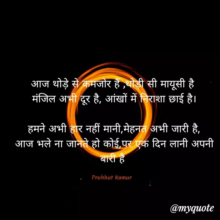 Quote by Prabhat Kumar - आज थोड़े से कमजोर हैं ,थोड़ी सी मायूसी है
 मंजिल अभी दूर है,‌ आंखों में निराशा छाई है।

 हमने अभी हार नहीं मानी,मेहनत अभी जारी है,
 आज भले ना जानते हो कोई,पर एक दिन लानी अपनी बारी है

Prabhat Kumar  - Made using Quotes Creator App, Post Maker App