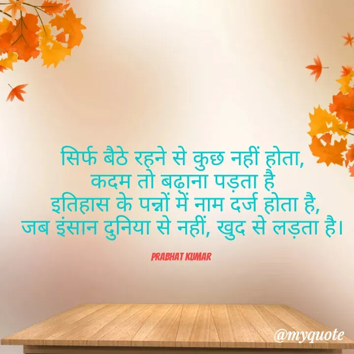 Quote by Prabhat Kumar - सिर्फ बैठे रहने से कुछ नहीं होता,
कदम तो बढ़ाना पड़ता है
 इतिहास के पन्नों में नाम दर्ज होता है,
जब इंसान दुनिया से नहीं, खुद से लड़ता है।

Prabhat Kumar  - Made using Quotes Creator App, Post Maker App