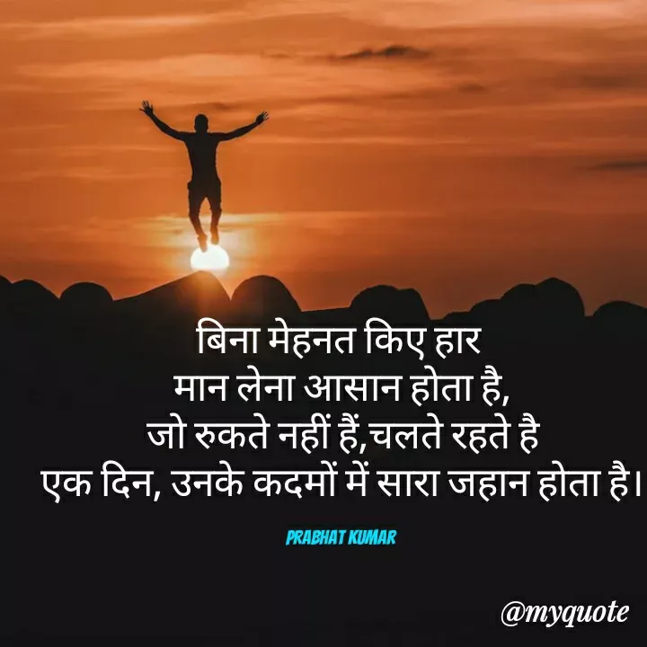 Quote by Prabhat Kumar - बिना मेहनत किए हार 
मान लेना आसान होता है,
जो रुकते नहीं हैं,चलते रहते है
एक दिन, उनके कदमों में सारा जहान होता है।

Prabhat Kumar  - Made using Quotes Creator App, Post Maker App