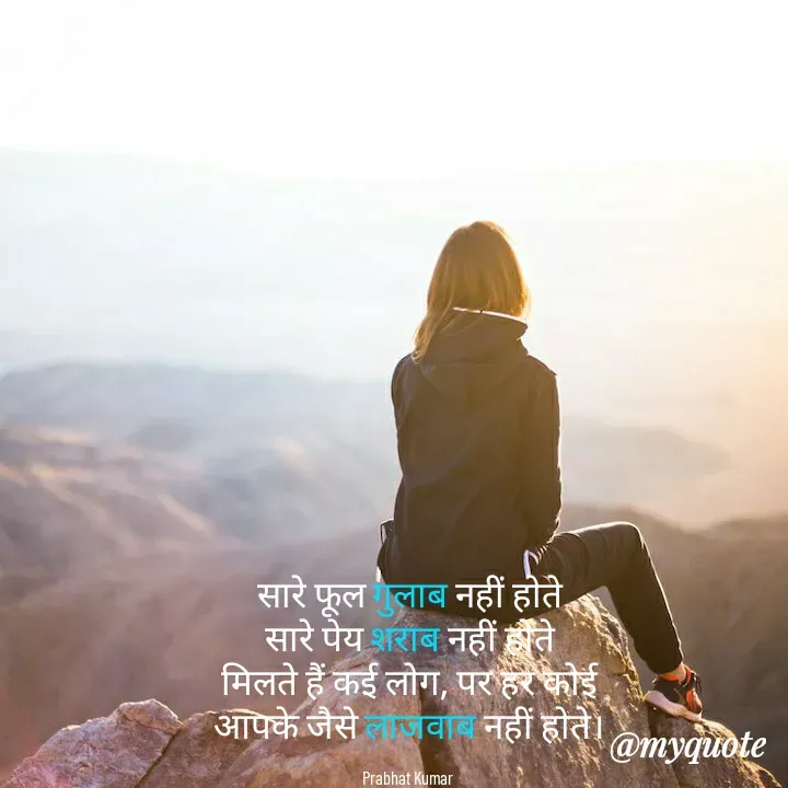 Quote by Prabhat Kumar - सारे फूल गुलाब नहीं होते
सारे पेय शराब नहीं होते
मिलते हैं कई लोग, पर हर कोई
आपके जैसे लाजवाब नहीं होते।

Prabhat Kumar  - Made using Quotes Creator App, Post Maker App