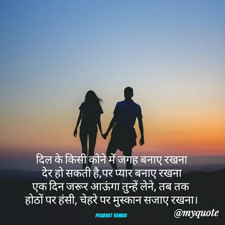Quote by Prabhat Kumar - दिल के किसी कोने में जगह बनाए रखना
देर हो सकती है,पर प्यार बनाए रखना
एक दिन जरूर आऊंगा तुन्हें लेने, तब तक 
होठों पर हंसी, चेहरे पर मुस्कान सजाए रखना।

Prabhat Kumar  - Made using Quotes Creator App, Post Maker App