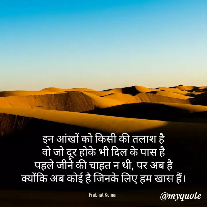 Quote by Prabhat Kumar - इन आंखों को किसी की तलाश है
वो जो दूर होके भी दिल के पास है
पहले जीने की चाहत न थी, पर अब है
क्योंकि अब कोई है जिनके लिए हम खास हैं।

Prabhat Kumar  - Made using Quotes Creator App, Post Maker App