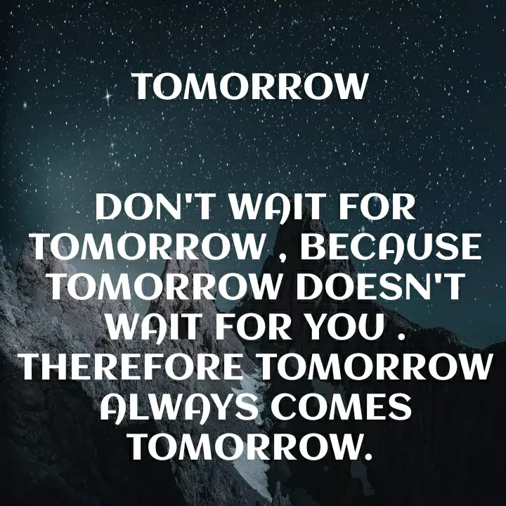 Quote by Khushboo Golchha - TOMORROW
DON'T WAIT FOR
TOMORROW, BEĆAUSE
TOMORROW DOESN'T
WAIT FOR YOU.
THEREFORE TOMORROW
ALWAYS COMES
TOMORROW.
 - Made using Quotes Creator App, Post Maker App