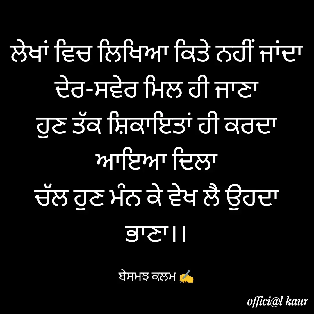 Quote by ਬਾਪੂ ਦੀ ਲਾਡਲੀ ♥️ - ਲੇਖਾਂ ਵਿਚ ਲਿਖਿਆ ਕਿਤੇ ਨਹੀਂ ਜਾਂਦਾ
ਦੇਰ-ਸਵੇਰ ਮਿਲ ਹੀ ਜਾਣਾ
ਹੁਣ ਤੱਕ ਸ਼ਿਕਾਇਤਾਂ ਹੀ ਕਰਦਾ ਆਇਆ ਦਿਲਾ
ਚੱਲ ਹੁਣ ਮੰਨ ਕੇ ਵੇਖ ਲੈ ਉਹਦਾ ਭਾਣਾ।।

ਬੇਸਮਝ ਕਲਮ ✍️ - Made using Quotes Creator App, Post Maker App