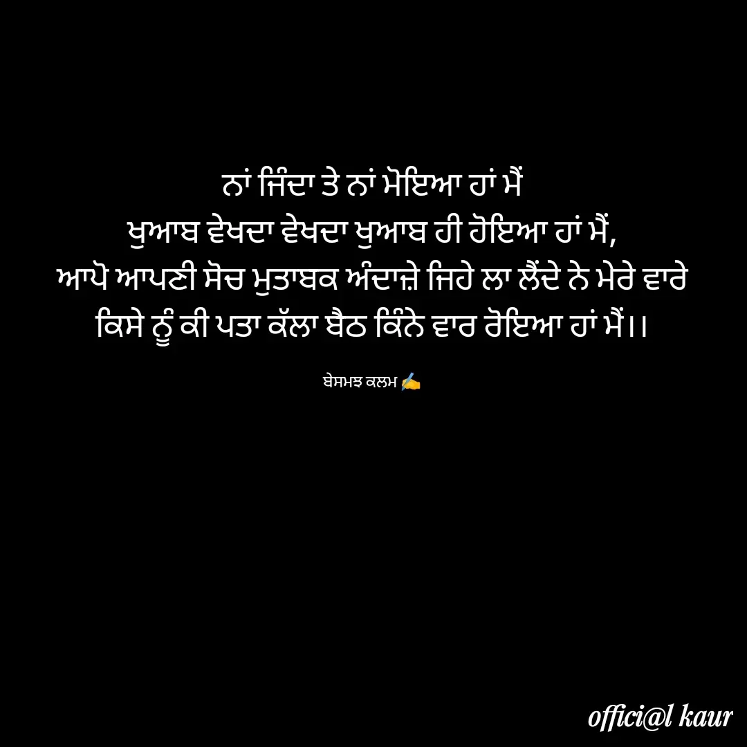 Quote by ਬਾਪੂ ਦੀ ਲਾਡਲੀ ♥️ - ਨਾਂ ਜਿੰਦਾ ਤੇ ਨਾਂ ਮੋਇਆ ਹਾਂ ਮੈਂ
ਖੁਆਬ ਵੇਖਦਾ ਵੇਖਦਾ ਖੁਆਬ ਹੀ ਹੋਇਆ ਹਾਂ ਮੈਂ,
ਆਪੋ ਆਪਣੀ ਸੋਚ ਮੁਤਾਬਕ ਅੰਦਾਜ਼ੇ ਜਿਹੇ ਲਾ ਲੈਂਦੇ ਨੇ ਮੇਰੇ ਵਾਰੇ
ਕਿਸੇ ਨੂੰ ਕੀ ਪਤਾ ਕੱਲਾ ਬੈਠ ਕਿੰਨੇ ਵਾਰ ਰੋਇਆ ਹਾਂ ਮੈਂ।।

ਬੇਸਮਝ ਕਲਮ ✍️ - Made using Quotes Creator App, Post Maker App