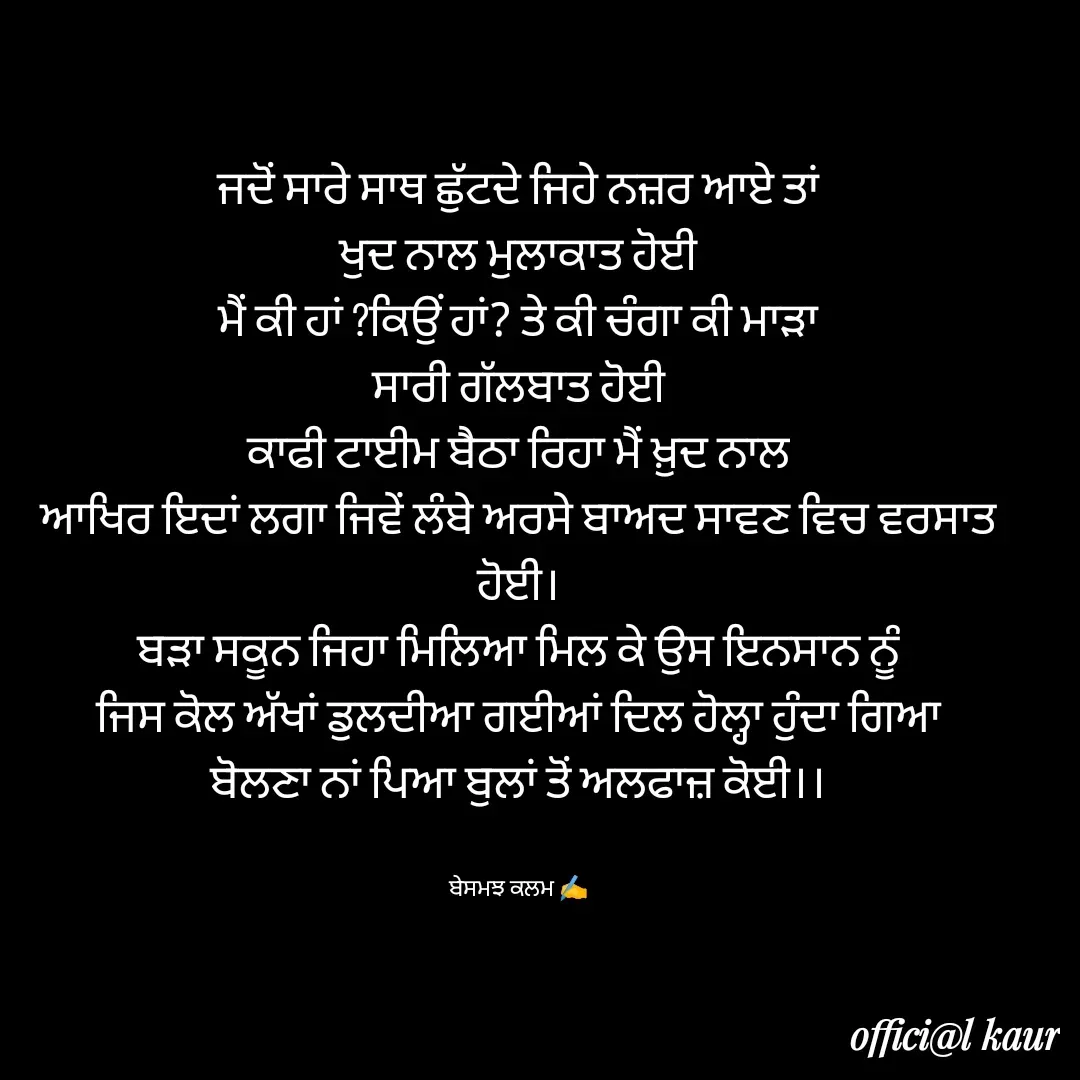 Quote by ਬਾਪੂ ਦੀ ਲਾਡਲੀ ♥️ - ਜਦੋਂ ਸਾਰੇ ਸਾਥ ਛੁੱਟਦੇ ਜਿਹੇ ਨਜ਼ਰ ਆਏ ਤਾਂ
ਖੁਦ ਨਾਲ ਮੁਲਾਕਾਤ ਹੋਈ
ਮੈਂ ਕੀ ਹਾਂ ?ਕਿਉਂ ਹਾਂ? ਤੇ ਕੀ ਚੰਗਾ ਕੀ ਮਾੜਾ
ਸਾਰੀ ਗੱਲਬਾਤ ਹੋਈ
ਕਾਫੀ ਟਾਈਮ ਬੈਠਾ ਰਿਹਾ ਮੈਂ ਖ਼ੁਦ ਨਾਲ
ਆਖਿਰ ਇਦਾਂ ਲਗਾ ਜਿਵੇਂ ਲੰਬੇ ਅਰਸੇ ਬਾਅਦ ਸਾਵਣ ਵਿਚ ਵਰਸਾਤ ਹੋਈ।
ਬੜਾ ਸਕੂਨ ਜਿਹਾ ਮਿਲਿਆ ਮਿਲ ਕੇ ਉਸ ਇਨਸਾਨ ਨੂੰ
ਜਿਸ ਕੋਲ ਅੱਖਾਂ ਡੁਲਦੀਆ ਗਈਆਂ ਦਿਲ ਹੋਲ੍ਹਾ ਹੁੰਦਾ ਗਿਆ
ਬੋਲਣਾ ਨਾਂ ਪਿਆ ਬੁਲਾਂ ਤੋਂ ਅਲਫਾਜ਼ ਕੋਈ।।


ਬੇਸਮਝ ਕਲਮ ✍️ - Made using Quotes Creator App, Post Maker App