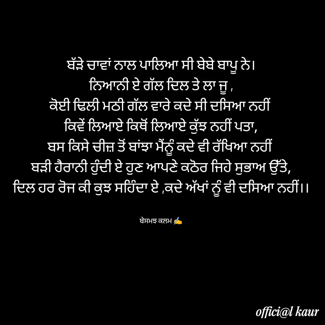 Quote by ਬਾਪੂ ਦੀ ਲਾਡਲੀ ♥️ - ਬੱੜੇ ਚਾਵਾਂ ਨਾਲ ਪਾਲਿਆ ਸੀ ਬੇਬੇ ਬਾਪੂ ਨੇ।
ਨਿਆਨੀ ਏ ਗੱਲ ਦਿਲ ਤੇ ਲਾ ਜੂ ,
ਕੋਈ ਢਿਲੀ ਮਠੀ ਗੱਲ ਵਾਰੇ ਕਦੇ ਸੀ ਦਸਿਆ ਨਹੀਂ 
ਕਿਵੇਂ ਲਿਆਏ ਕਿਥੋਂ ਲਿਆਏ ਕੁੱਝ ਨਹੀਂ ਪਤਾ,
ਬਸ ਕਿਸੇ ਚੀਜ਼ ਤੋਂ ਬਾਂਝਾ ਮੈਂਨੂੰ ਕਦੇ ਵੀ ਰੱਖਿਆ ਨਹੀਂ 
ਬੜੀ ਹੈਰਾਨੀ ਹੁੰਦੀ ਏ ਹੁਣ ਆਪਣੇ ਕਠੋਰ ਜਿਹੇ ਸੁਭਾਅ ਉੱਤੇ,
ਦਿਲ ਹਰ ਰੋਜ ਕੀ ਕੁਝ ਸਹਿੰਦਾ ਏ ,ਕਦੇ ਅੱਖਾਂ ਨੂੰ ਵੀ ਦਸਿਆ ਨਹੀਂ।।


ਬੇਸਮਝ ਕਲਮ ✍️ - Made using Quotes Creator App, Post Maker App