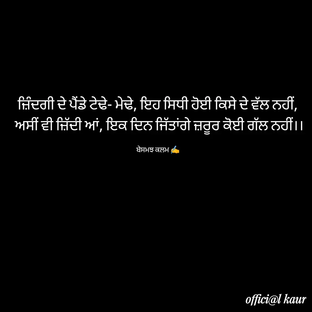 Quote by ਬਾਪੂ ਦੀ ਲਾਡਲੀ ♥️ - ਜ਼ਿੰਦਗੀ ਦੇ ਪੈਂਡੇ ਟੇਢੇ- ਮੇਢੇ, ਇਹ ਸਿਧੀ ਹੋਈ ਕਿਸੇ ਦੇ ਵੱਲ ਨਹੀਂ,
 ਅਸੀਂ ਵੀ ਜ਼ਿੱਦੀ ਆਂ, ਇਕ ਦਿਨ ਜਿੱਤਾਂਗੇ ਜ਼ਰੂਰ ਕੋਈ ਗੱਲ ਨਹੀਂ।।

ਬੇਸਮਝ ਕਲਮ ✍️ - Made using Quotes Creator App, Post Maker App
