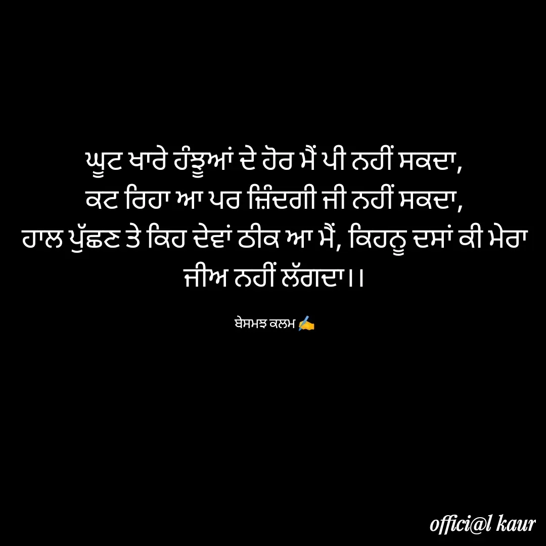 Quote by ਬਾਪੂ ਦੀ ਲਾਡਲੀ ♥️ - ਘੂਟ ਖਾਰੇ ਹੰਝੂਆਂ ਦੇ ਹੋਰ ਮੈਂ ਪੀ ਨਹੀਂ ਸਕਦਾ,
ਕਟ ਰਿਹਾ ਆ ਪਰ ਜ਼ਿੰਦਗੀ ਜੀ ਨਹੀਂ ਸਕਦਾ,
ਹਾਲ ਪੁੱਛਣ ਤੇ ਕਿਹ ਦੇਵਾਂ ਠੀਕ ਆ ਮੈਂ, ਕਿਹਨੂ ਦਸਾਂ ਕੀ ਮੇਰਾ ਜੀਅ ਨਹੀਂ ਲੱਗਦਾ।।

ਬੇਸਮਝ ਕਲਮ ✍️ - Made using Quotes Creator App, Post Maker App