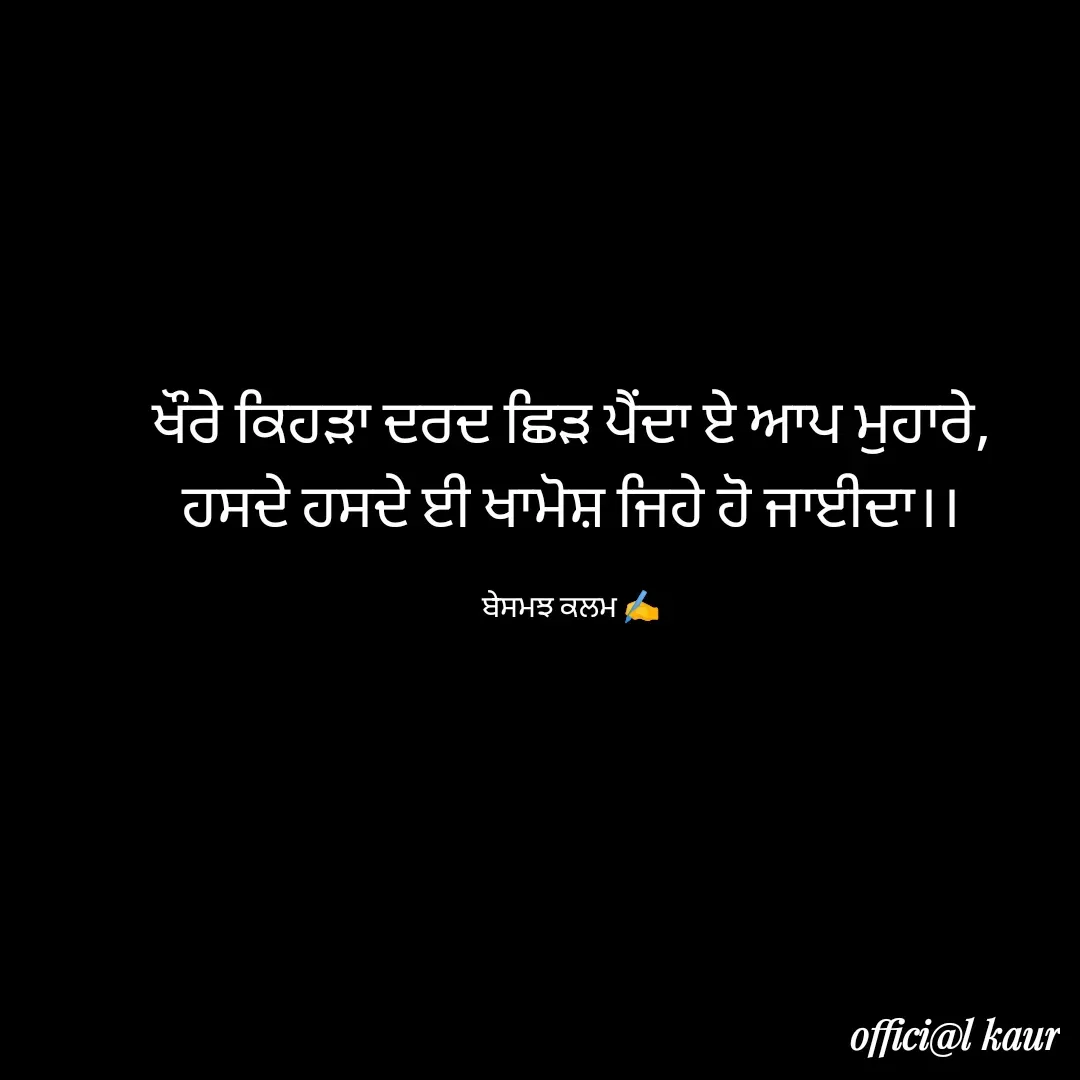 Quote by ਬਾਪੂ ਦੀ ਲਾਡਲੀ ♥️ - ਖੌਰੇ ਕਿਹੜਾ ਦਰਦ ਛਿੜ ਪੈਂਦਾ ਏ ਆਪ ਮੁਹਾਰੇ,
ਹਸਦੇ ਹਸਦੇ ਈ ਖਾਮੋਸ਼ ਜਿਹੇ ਹੋ ਜਾਈਦਾ।।

ਬੇਸਮਝ ਕਲਮ ✍️ - Made using Quotes Creator App, Post Maker App