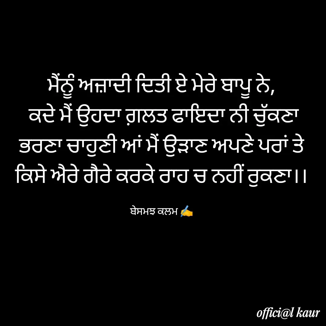 Quote by ਬਾਪੂ ਦੀ ਲਾਡਲੀ ♥️ - ਮੈਂਨੂੰ ਅਜ਼ਾਦੀ ਦਿਤੀ ਏ ਮੇਰੇ ਬਾਪੂ ਨੇ,
 ਕਦੇ ਮੈਂ ਉਹਦਾ ਗ਼ਲਤ ਫਾਇਦਾ ਨੀ ਚੁੱਕਣਾ
ਭਰਣਾ ਚਾਹੁਣੀ ਆਂ ਮੈਂ ਉੜਾਣ ਅਪਣੇ ਪਰਾਂ ਤੇ
ਕਿਸੇ ਐਰੇ ਗੈਰੇ ਕਰਕੇ ਰਾਹ ਚ ਨਹੀਂ ਰੁਕਣਾ।।

ਬੇਸਮਝ ਕਲਮ ✍️ - Made using Quotes Creator App, Post Maker App