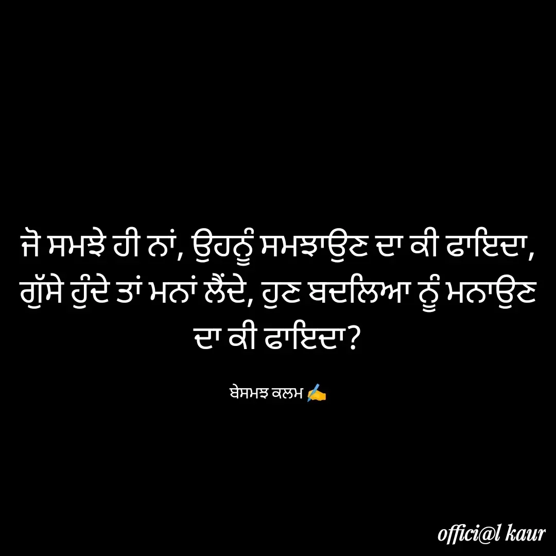 Quote by ਬਾਪੂ ਦੀ ਲਾਡਲੀ ♥️ - ਜੋ ਸਮਝੇ ਹੀ ਨਾਂ, ਉਹਨੂੰ ਸਮਝਾਉਣ ਦਾ ਕੀ ਫਾਇਦਾ,
ਗੁੱਸੇ ਹੁੰਦੇ ਤਾਂ ਮਨਾਂ ਲੈਂਦੇ, ਹੁਣ ਬਦਲਿਆ ਨੂੰ ਮਨਾਉਣ ਦਾ ਕੀ ਫਾਇਦਾ?

ਬੇਸਮਝ ਕਲਮ ✍️ - Made using Quotes Creator App, Post Maker App