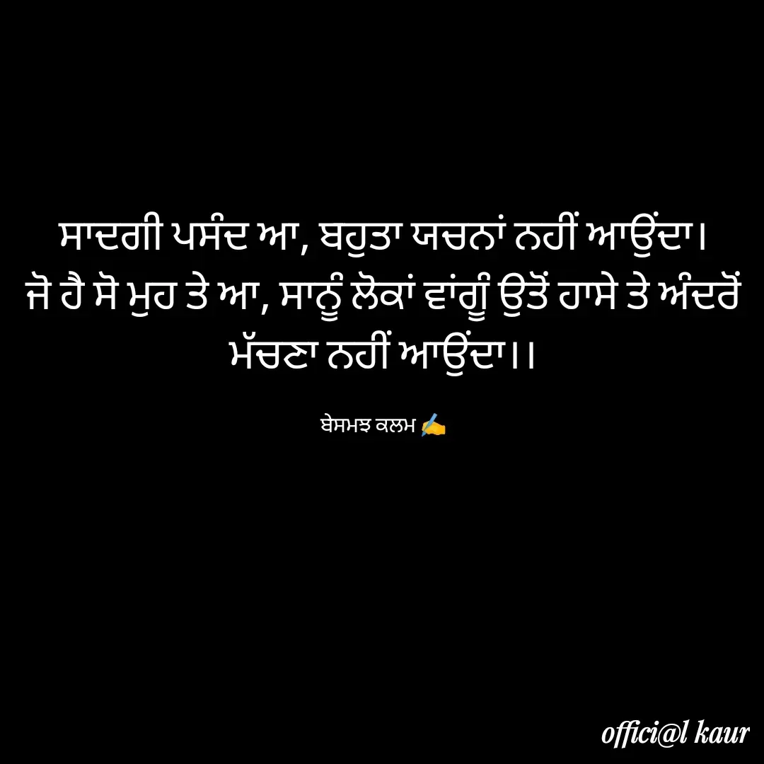Quote by ਬਾਪੂ ਦੀ ਲਾਡਲੀ ♥️ - ਸਾਦਗੀ ਪਸੰਦ ਆ, ਬਹੁਤਾ ਯਚਨਾਂ ਨਹੀਂ ਆਉਂਦਾ।
ਜੋ ਹੈ ਸੋ ਮੁਹ ਤੇ ਆ, ਸਾਨੂੰ ਲੋਕਾਂ ਵਾਂਗੂੰ ਉਤੋਂ ਹਾਸੇ ਤੇ ਅੰਦਰੋਂ ਮੱਚਣਾ ਨਹੀਂ ਆਉਂਦਾ।।

ਬੇਸਮਝ ਕਲਮ ✍️ - Made using Quotes Creator App, Post Maker App