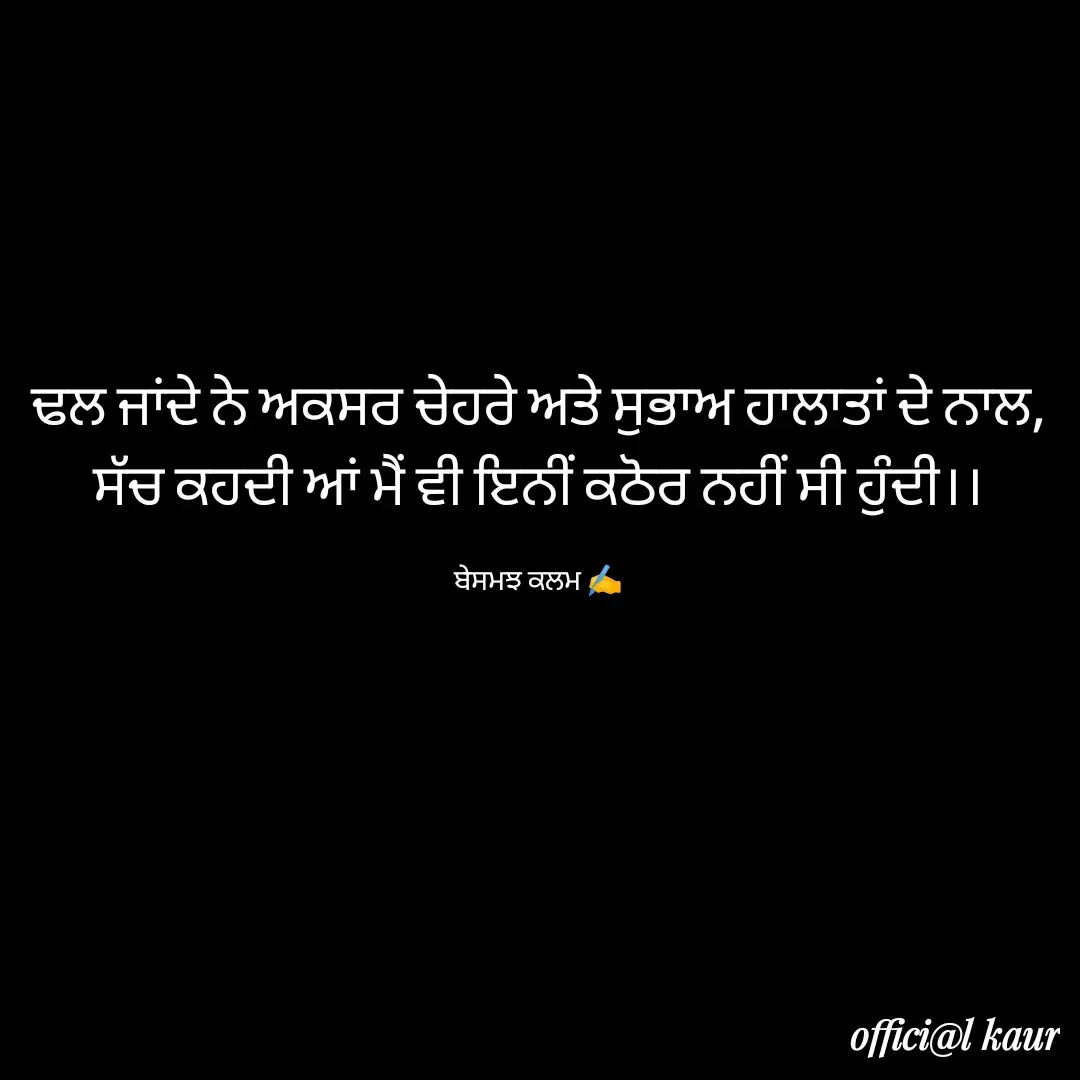 Quote by ਬਾਪੂ ਦੀ ਲਾਡਲੀ ♥️ - ਢਲ ਜਾਂਦੇ ਨੇ ਅਕਸਰ ਚੇਹਰੇ ਅਤੇ ਸੁਭਾਅ ਹਾਲਾਤਾਂ ਦੇ ਨਾਲ,
ਸੱਚ ਕਹਦੀ ਆਂ ਮੈਂ ਵੀ ਇਨੀਂ ਕਠੋਰ ਨਹੀਂ ਸੀ ਹੁੰਦੀ।।

ਬੇਸਮਝ ਕਲਮ ✍️ - Made using Quotes Creator App, Post Maker App