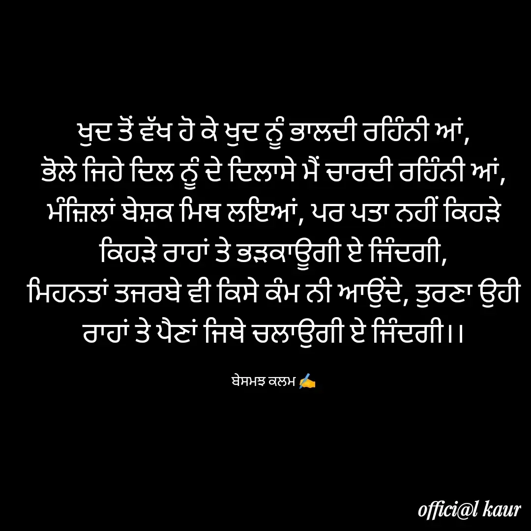 Quote by ਬਾਪੂ ਦੀ ਲਾਡਲੀ ♥️ - ਖੁਦ ਤੋਂ ਵੱਖ ਹੋ ਕੇ ਖੁਦ ਨੂੰ ਭਾਲਦੀ ਰਹਿੰਨੀ ਆਂ,
ਭੋਲੇ ਜਿਹੇ ਦਿਲ ਨੂੰ ਦੇ ਦਿਲਾਸੇ ਮੈਂ ਚਾਰਦੀ ਰਹਿੰਨੀ ਆਂ,
ਮੰਜ਼ਿਲਾਂ ਬੇਸ਼ਕ ਮਿਥ ਲਇਆਂ, ਪਰ ਪਤਾ ਨਹੀਂ ਕਿਹੜੇ ਕਿਹੜੇ ਰਾਹਾਂ ਤੇ ਭੜਕਾਊਗੀ ਏ ਜਿੰਦਗੀ,
ਮਿਹਨਤਾਂ ਤਜਰਬੇ ਵੀ ਕਿਸੇ ਕੰਮ ਨੀ ਆਉਂਦੇ, ਤੁਰਣਾ ਉਹੀ ਰਾਹਾਂ ਤੇ ਪੈਣਾਂ ਜਿਥੇ ਚਲਾਉਗੀ ਏ ਜਿੰਦਗੀ।।

ਬੇਸਮਝ ਕਲਮ ✍️ - Made using Quotes Creator App, Post Maker App