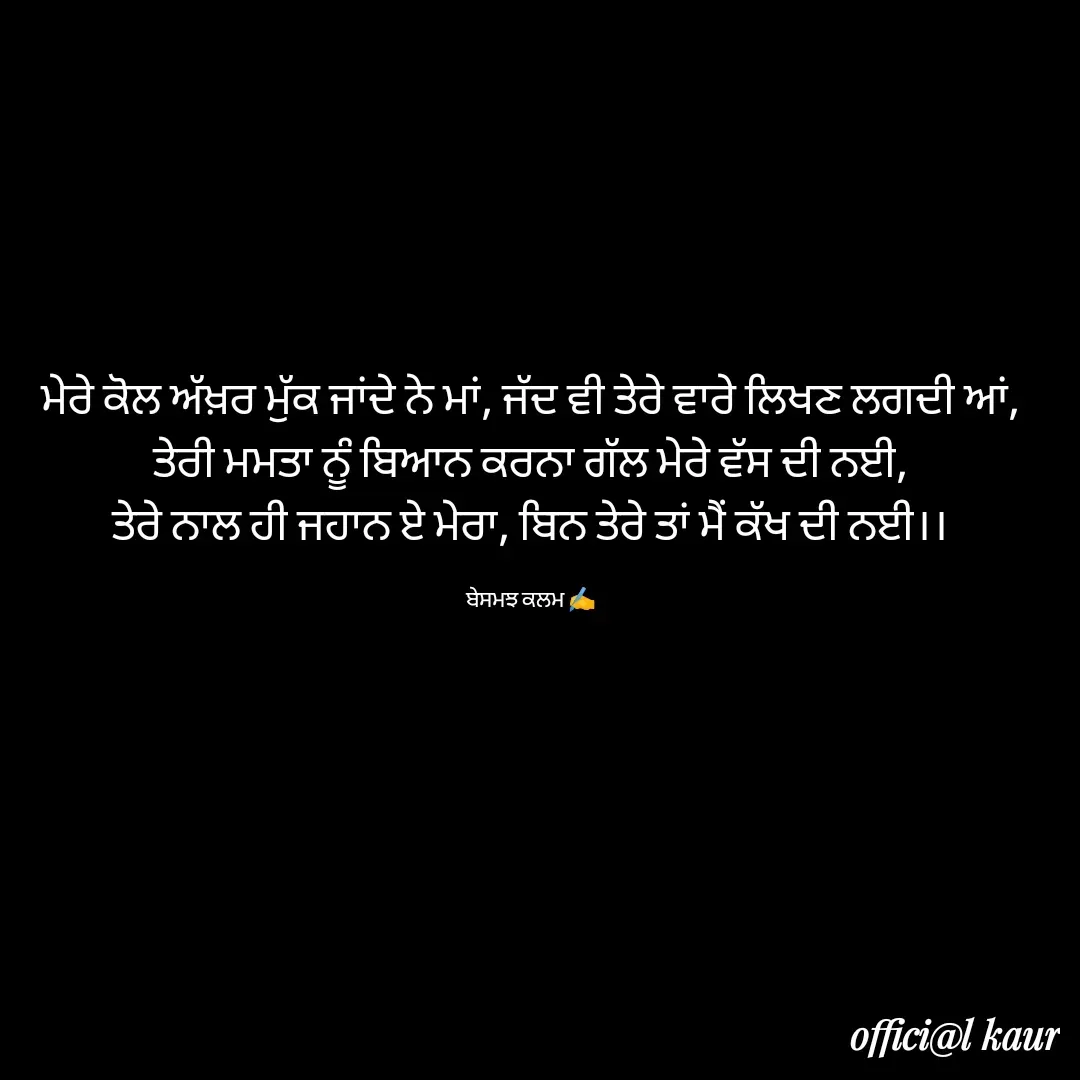 Quote by ਬਾਪੂ ਦੀ ਲਾਡਲੀ ♥️ - ਮੇਰੇ ਕੋਲ ਅੱਖ਼ਰ ਮੁੱਕ ਜਾਂਦੇ ਨੇ ਮਾਂ, ਜੱਦ ਵੀ ਤੇਰੇ ਵਾਰੇ ਲਿਖਣ ਲਗਦੀ ਆਂ,
ਤੇਰੀ ਮਮਤਾ ਨੂੰ ਬਿਆਨ ਕਰਨਾ ਗੱਲ ਮੇਰੇ ਵੱਸ ਦੀ ਨਈ,
ਤੇਰੇ ਨਾਲ ਹੀ ਜਹਾਨ ਏ ਮੇਰਾ, ਬਿਨ ਤੇਰੇ ਤਾਂ ਮੈਂ ਕੱਖ ਦੀ ਨਈ।।

ਬੇਸਮਝ ਕਲਮ ✍️ - Made using Quotes Creator App, Post Maker App