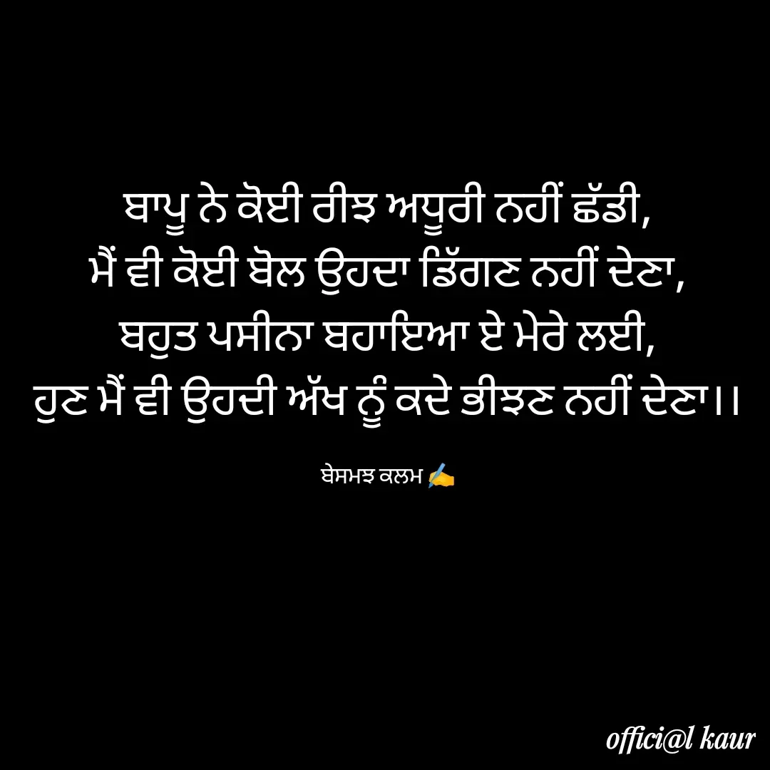 Quote by ਬਾਪੂ ਦੀ ਲਾਡਲੀ ♥️ - ਬਾਪੂ ਨੇ ਕੋਈ ਰੀਝ ਅਧੂਰੀ ਨਹੀਂ ਛੱਡੀ,
ਮੈਂ ਵੀ ਕੋਈ ਬੋਲ ਉਹਦਾ ਡਿੱਗਣ ਨਹੀਂ ਦੇਣਾ,
ਬਹੁਤ ਪਸੀਨਾ ਬਹਾਇਆ ਏ ਮੇਰੇ ਲਈ,
ਹੁਣ ਮੈਂ ਵੀ ਉਹਦੀ ਅੱਖ ਨੂੰ ਕਦੇ ਭੀਝਣ ਨਹੀਂ ਦੇਣਾ।।

ਬੇਸਮਝ ਕਲਮ ✍️ - Made using Quotes Creator App, Post Maker App