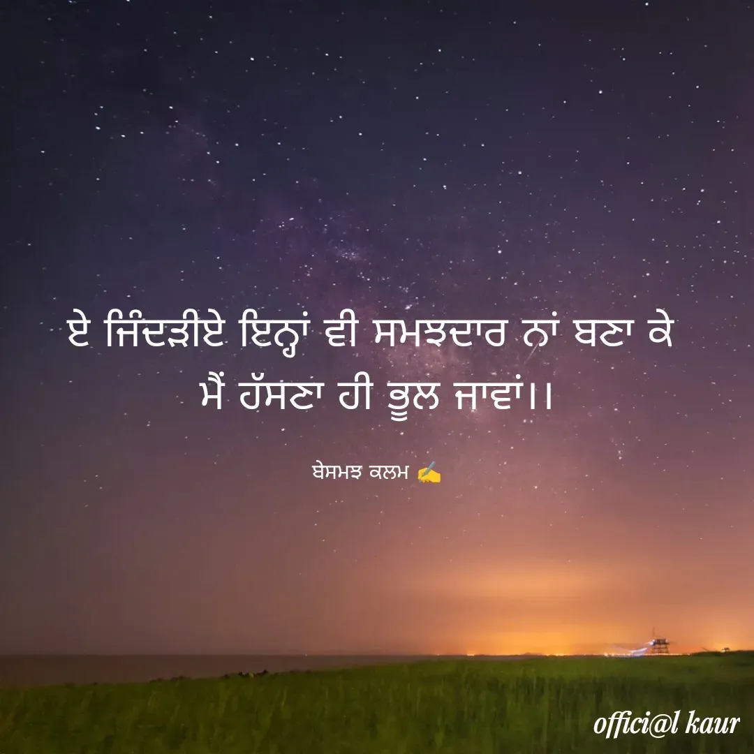 Quote by ਬਾਪੂ ਦੀ ਲਾਡਲੀ ♥️ - ਏ ਜਿੰਦੜੀਏ ਇਨ੍ਹਾਂ ਵੀ ਸਮਝਦਾਰ ਨਾਂ ਬਣਾ ਕੇ 
ਮੈਂ ਹੱਸਣਾ ਹੀ ਭੂਲ ਜਾਵਾਂ।।

ਬੇਸਮਝ ਕਲਮ ✍️ - Made using Quotes Creator App, Post Maker App