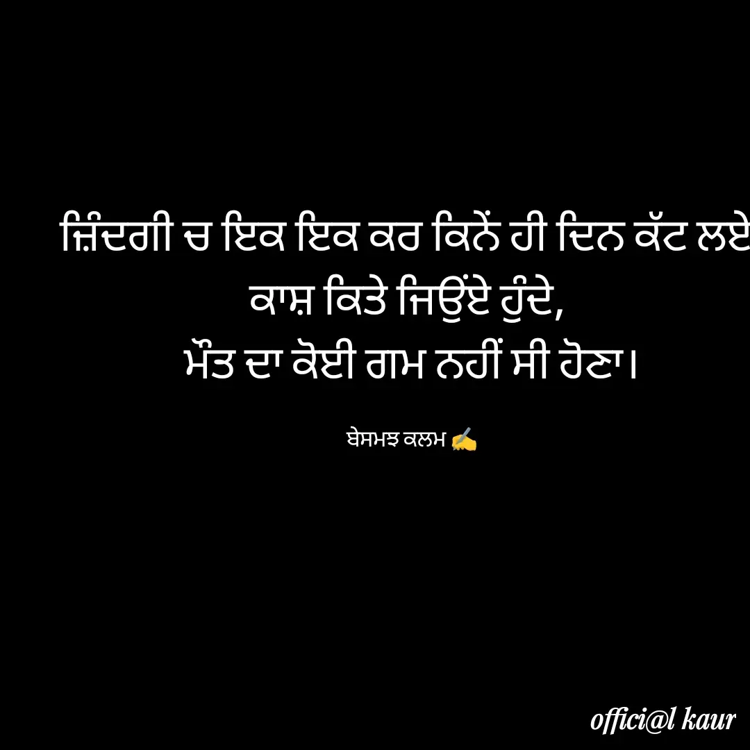 Quote by ਬਾਪੂ ਦੀ ਲਾਡਲੀ ♥️ - ਜ਼ਿੰਦਗੀ ਚ ਇਕ ਇਕ ਕਰ ਕਿਨੇਂ ਹੀ ਦਿਨ ਕੱਟ ਲਏ,
ਕਾਸ਼ ਕਿਤੇ ਜਿਉਂਏ ਹੁੰਦੇ, 
ਮੌਤ ਦਾ ਕੋਈ ਗਮ ਨਹੀਂ ਸੀ ਹੋਣਾ।

ਬੇਸਮਝ ਕਲਮ ✍️ - Made using Quotes Creator App, Post Maker App