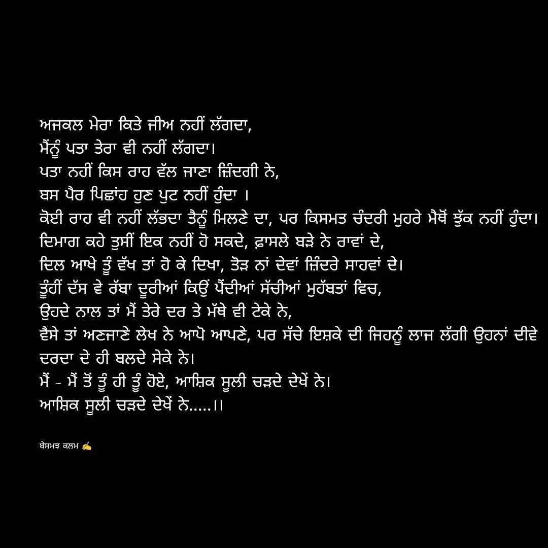 Quote by ਬਾਪੂ ਦੀ ਲਾਡਲੀ ♥️ - ਅਜਕਲ ਮੇਰਾ ਕਿਤੇ ਜੀਅ ਨਹੀਂ ਲੱਗਦਾ,
ਮੈਂਨੂੰ ਪਤਾ ਤੇਰਾ ਵੀ ਨਹੀਂ ਲੱਗਦਾ।
ਪਤਾ ਨਹੀਂ ਕਿਸ ਰਾਹ ਵੱਲ ਜਾਣਾ ਜ਼ਿੰਦਗੀ ਨੇ,
ਬਸ ਪੈਰ ਪਿਛਾਂਹ ਹੁਣ ਪੁਟ ਨਹੀਂ ਹੁੰਦਾ ।
ਕੋਈ ਰਾਹ ਵੀ ਨਹੀਂ ਲੱਭਦਾ ਤੈਨੂੰ ਮਿਲਣੇ ਦਾ, ਪਰ ਕਿਸਮਤ ਚੰਦਰੀ ਮੁਹਰੇ ਮੈਥੋਂ ਝੁੱਕ ਨਹੀਂ ਹੁੰਦਾ।
ਦਿਮਾਗ ਕਹੇ ਤੁਸੀਂ ਇਕ ਨਹੀਂ ਹੋ ਸਕਦੇ, ਫ਼ਾਸਲੇ ਬੜੇ ਨੇ ਰਾਵਾਂ ਦੇ,
ਦਿਲ ਆਖੇ ਤੂੰ ਵੱਖ ਤਾਂ ਹੋ ਕੇ ਦਿਖਾ, ਤੋੜ ਨਾਂ ਦੇਵਾਂ ਜ਼ਿੰਦਰੇ ਸਾਹਵਾਂ ਦੇ।
ਤੂੰਹੀਂ ਦੱਸ ਵੇ ਰੱਬਾ ਦੂਰੀਆਂ ਕਿਉਂ ਪੈਂਦੀਆਂ ਸੱਚੀਆਂ ਮੁਹੱਬਤਾਂ ਵਿਚ, 
ਉਹਦੇ ਨਾਲ ਤਾਂ ਮੈਂ ਤੇਰੇ ਦਰ ਤੇ ਮੱਥੇ ਵੀ ਟੇਕੇ ਨੇ,
ਵੈਸੇ ਤਾਂ ਅਣਜਾਣੇ ਲੇਖ ਨੇ ਆਪੋ ਆਪਣੇ, ਪਰ ਸੱਚੇ ਇਸ਼ਕੇ ਦੀ ਜਿਹਨੂੰ ਲਾਜ ਲੱਗੀ ਉਹਨਾਂ ਦੀਵੇ ਦਰਦਾ ਦੇ ਹੀ ਬਲਦੇ ਸੇਕੇ ਨੇ।
ਮੈਂ - ਮੈਂ ਤੋਂ ਤੂੰ ਹੀ ਤੂੰ ਹੋਏ, ਆਸ਼ਿਕ ਸੂਲੀ ਚੜਦੇ ਦੇਖੇਂ ਨੇ।
ਆਸ਼ਿਕ ਸੂਲੀ ਚੜਦੇ ਦੇਖੇਂ ਨੇ.....।।


ਬੇਸਮਝ ਕਲਮ ✍️ - Made using Quotes Creator App, Post Maker App