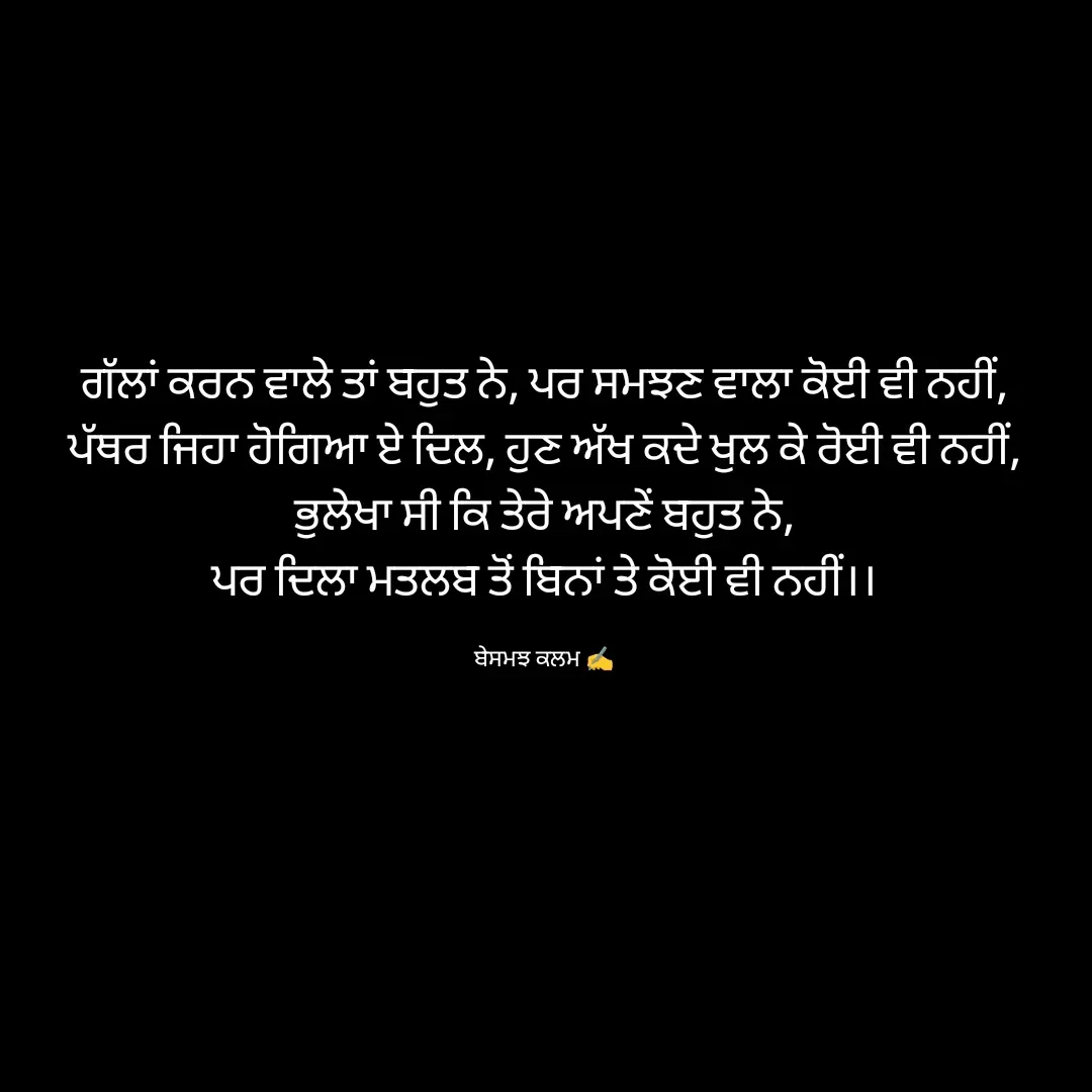 Quote by ਬਾਪੂ ਦੀ ਲਾਡਲੀ ♥️ - ਗੱਲਾਂ ਕਰਨ ਵਾਲੇ ਤਾਂ ਬਹੁਤ ਨੇ, ਪਰ ਸਮਝਣ ਵਾਲਾ ਕੋਈ ਵੀ ਨਹੀਂ,
ਪੱਥਰ ਜਿਹਾ ਹੋਗਿਆ ਏ ਦਿਲ, ਹੁਣ ਅੱਖ ਕਦੇ ਖੁਲ ਕੇ ਰੋਈ ਵੀ ਨਹੀਂ,
ਭੁਲੇਖਾ ਸੀ ਕਿ ਤੇਰੇ ਅਪਣੇਂ ਬਹੁਤ ਨੇ,
ਪਰ ਦਿਲਾ ਮਤਲਬ ਤੋਂ ਬਿਨਾਂ ਤੇ ਕੋਈ ਵੀ ਨਹੀਂ।।

ਬੇਸਮਝ ਕਲਮ ✍️ - Made using Quotes Creator App, Post Maker App