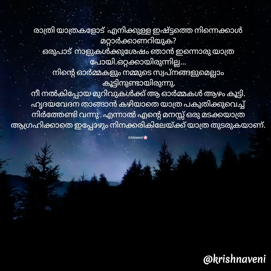 Quote by krishnaveni🌸 - രാത്രി യാത്രകളോട്  എനിക്കുള്ള ഇഷ്ട്ടത്തെ നിന്നെക്കാൾ മറ്റാർക്കാണറിയുക?
ഒരുപാട്  നാളുകൾക്കുശേഷം ഞാൻ ഇന്നൊരു യാത്ര പോയി.ഒറ്റക്കായിരുന്നില്ല...
നിന്റെ ഓർമ്മകളും നമ്മുടെ സ്വപ്നങ്ങളുമെല്ലാം
 കൂട്ടിനുണ്ടായിരുന്നു.
നീ നൽകിപ്പോയ മുറിവുകൾക്ക് ആ ഓർമ്മകൾ ആഴം കൂട്ടി.
ഹൃദയവേദന താങ്ങാൻ കഴിയാതെ യാത്ര പകുതിക്കുവെച്ച് നിർത്തേണ്ടി വന്നു . എന്നാൽ എന്റെ മനസ്സ് ഒരു മടക്കയാത്ര ആഗ്രഹിക്കാതെ ഇപ്പോഴും നിനക്കരികിലേയ്ക്ക് യാത്ര തുടരുകയാണ്.

krishnaveni🌸 - Made using Quotes Creator App, Post Maker App