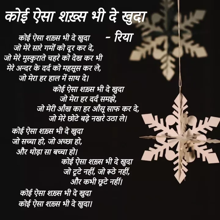 Quote by Shayari Queen 👑 - कोई ऐसा शख़्स भी दे खुदा
जो मेरे सारे गमों को दूर कर दे,
जो मेरे मुस्कुराते चहरे को देख कर भी 
मेरे अन्दर के दर्द को महसूस कर ले,
जो मेरा हर हाल में साथ दे।



कोई ऐसा शख़्स भी दे खुदा
जो मेरा हर दर्द समझे,
जो मेरी आँख का हर आँसू साफ कर दे,
जो मेरे छोटे बड़े नखरे उठा ले।


कोई ऐसा शख़्स भी दे खुदा
जो सच्चा हो, जो अच्छा हो,
और थोड़ा सा बच्चा हो।

कोई ऐसा शख़्स भी दे खुदा
जो टूटे नहीं, जो रूठे नहीं,
और कभी छूटे नहीं।



कोई ऐसा शख़्स भी दे खुदा
कोई ऐसा शख़्स भी दे खुदा।कोई ऐसा शख़्स भी दे खुदा- रिया - Made using Quotes Creator App, Post Maker App
