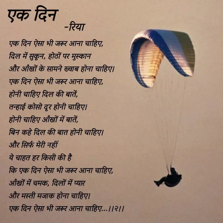 Quote by Shayari Queen 👑 - एक दिन ऐसा भी जरूर आना चाहिए,
दिल में सुकून, होठों पर मुस्कान 
और आँखों के सामने ख्वाब होना चाहिए।
एक दिन ऐसा भी जरूर आना चाहिए,
होनी चाहिए दिल की बातें,
तन्हाई कोसो दूर होनी चाहिए।
होनी चाहिए आँखों में बातें,
बिन कहे दिल की बात होनी चाहिए।
और सिर्फ मेरी नहीं 
ये चाहत हर किसी की है
कि एक दिन ऐसा भी जरूर आना चाहिए,
आँखों में चमक, दिलों में प्यार
और मस्ती मजाक होना चाहिए।
एक दिन ऐसा भी जरूर आना चाहिए...।।२।।एक दिन -रिया  - Made using Quotes Creator App, Post Maker App
